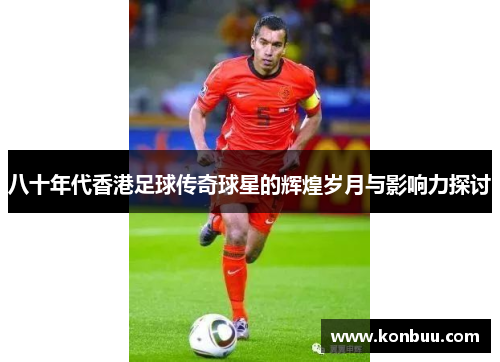 八十年代香港足球传奇球星的辉煌岁月与影响力探讨